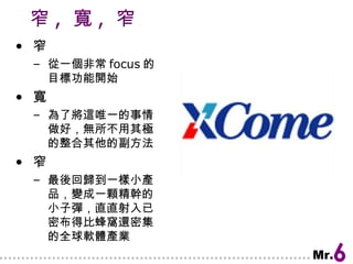 窄 ,  寬 ,  窄 窄 從一個非常 focus 的目標功能開始 寬 為了將這唯一的事情做好，無所不用其極的整合其他的副方法 窄 最後回歸到一樣小產品，變成一顆精幹的小子彈，直直射入已密布得比蜂窩還密集的全球軟體產業 