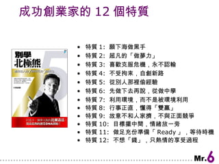 成功創業家的 12 個特質 特質 1:  願下海做黑手 特質 2:  超凡的「做夢力」 特質 3:  喜歡克服危機，永不認輸 特質 4:  不受拘束，自創新路 特質 5:  從別人那裡偷經驗 特質 6:  先做下去再說，從做中學 特質 7:  利用環境，而不是被環境利用 特質 8:  行事正直，懂得「雙贏」 特質 9:  故意不和人家擠，不與正面競爭 特質 10:  目標擺中間，情緒放一旁 特質 11:  做足充份準備「 Ready 」，等待時機 特質 12:  不想「錢」，只熱情的享受過程 