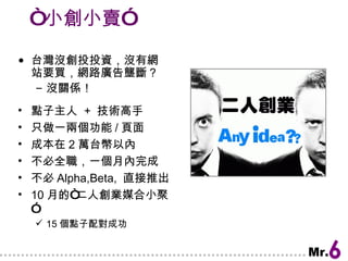 “ 小創小賣” 台灣沒創投投資，沒有網站要買，網路廣告壟斷？ 沒關係！ 點子主人  +  技術高手 只做一兩個功能 / 頁面 成本在 2 萬台幣以內 不必全職，一個月內完成 不必 Alpha,Beta,  直接推出 10 月的“二人創業媒合小聚” 15 個點子配對成功 