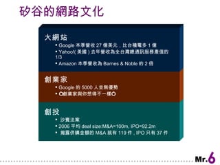 矽谷的網路文化 創投 沙賓法案 2006 平均 deal size:M&A=100m, IPO=92.2m 揭露併購金額的 M&A 就有 119 件 , IPO 只有 37 件 創業家 Google 的 5000 人並無優勢 “ 創業家與你想得不一樣” 大網站 Google 本季營收 27 億美元，比台積電多 1 億 Yahoo!( 美國 ) 去年營收為全台灣總通訊服務產值的 1/3 Amazon 本季營收為 Barnes & Noble 的 2 倍 