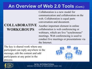 NCSL INTERNATIONAL SERVING THE WORLD OF MEASUREMENT SINCE 1961 An Overview of Web 2.0 Tools  (Cont.) COLLABORATIVE WORKGROUPS Collaboration is a new model for communication and collaboration on the web. Collaboration is equal parts conversation and document. Another important element in online collaboration is web conferencing or webinars, which are live "synchronous" meetings. Web conferencing is used to conduct live meetings or presentations via the Internet.  The key is shared work where any participant can reply anywhere in the message, edit the content and add participants at any point in the process .  
