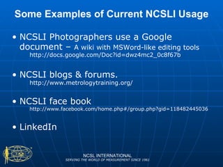 Some Examples of Current NCSLI Usage NCSLI Photographers use a Google document –  A wiki with MSWord-like editing tools http://docs.google.com/Doc?id=dwz4mc2_0c8f67b NCSLI blogs & forums. http://www.metrologytraining.org/ NCSLI face book http://www.facebook.com/home.php#/group.php?gid=118482445036 LinkedIn NCSL INTERNATIONAL SERVING THE WORLD OF MEASUREMENT SINCE 1961 