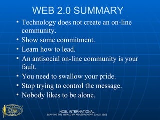 WEB 2.0 SUMMARY Technology does not create an on-line community. Show some commitment. Learn how to lead. An antisocial on-line community is your fault. You need to swallow your pride. Stop trying to control the message. Nobody likes to be alone. NCSL INTERNATIONAL SERVING THE WORLD OF MEASUREMENT SINCE 1961 