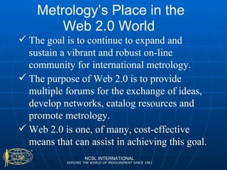 Metrology’s Place in the Web 2.0 World  NCSL INTERNATIONAL SERVING THE WORLD OF MEASUREMENT SINCE 1961 The goal is to continue to expand and sustain a vibrant and robust on-line community for international metrology.  The purpose of Web 2.0 is to provide multiple forums for the exchange of ideas, develop networks, catalog resources and promote metrology. Web 2.0 is one, of many, cost-effective means that can assist in achieving this goal. 