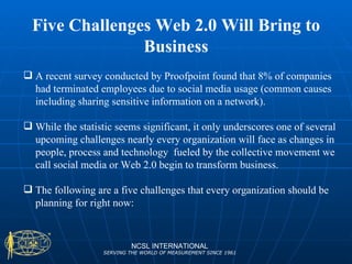 Five Challenges Web 2.0 Will Bring to Business NCSL INTERNATIONAL SERVING THE WORLD OF MEASUREMENT SINCE 1961 A recent survey conducted by Proofpoint found that 8% of companies had terminated employees due to social media usage (common causes including sharing sensitive information on a network).  While the statistic seems significant, it only underscores one of several upcoming challenges nearly every organization will face as changes in people, process and technology  fueled by the collective movement we call social media or Web 2.0 begin to transform business.  The following are a five challenges that every organization should be planning for right now: 