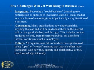 Five Challenges Web 2.0 Will Bring to Business  (Cont.) NCSL INTERNATIONAL SERVING THE WORLD OF MEASUREMENT SINCE 1961 Integration .  Becoming a "social business" (meaning true participation as opposed to leveraging Web 2.0 (social media) as a new form of marketing) can impact nearly every function of a business. Governance .  Many organizations now understand that anything that can and will be said about them on the internet will be; the good, the bad, and the ugly. This includes content produced not only from the general public, but also from internal constituents such as employees Culture .  All organizations fall somewhere on a spectrum of being "open" or "closed" meaning that they are either more transparent with how they operate and collaborative or they hoard knowledge internally.  
