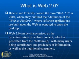 What is Web 2.0? NCSL INTERNATIONAL SERVING THE WORLD OF MEASUREMENT SINCE 1961 Batelle and O’Reilly coined the term “ Web 2.0 ” in 2004, where they outlined their definition of the " Web as Platform ," where software applications are built upon the Web as opposed to upon the desktop.  Web 2.0 can be characterized as the decentralization of website content, which is generated from the "bottom-up," with many users being contributors and producers of information, as well as the traditional consumers.  