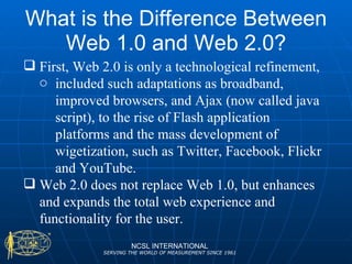 What is the Difference Between Web 1.0 and Web 2.0? NCSL INTERNATIONAL SERVING THE WORLD OF MEASUREMENT SINCE 1961 First, Web 2.0 is only a technological refinement, included such adaptations as broadband, improved browsers, and Ajax (now called java script), to the rise of Flash application platforms and the mass development of wigetization, such as Twitter, Facebook, Flickr and YouTube. Web 2.0 does not replace Web 1.0, but enhances and expands the total web experience and functionality for the user. 