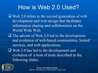 How is Web 2.0 Used? NCSL INTERNATIONAL SERVING THE WORLD OF MEASUREMENT SINCE 1961 Web 2.0 refers to the second generation of web development and web design that facilitates information sharing and collaboration on the World Wide Web.  The advent of Web 2.0 led to the development and evolution of web-based communities, hosted services, and web applications. Web 2.0 has led to the development and evolution of  a host of tools described in the following slides: 