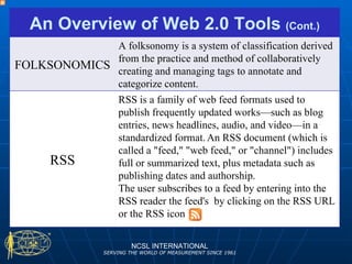 NCSL INTERNATIONAL SERVING THE WORLD OF MEASUREMENT SINCE 1961 An Overview of Web 2.0 Tools  (Cont.) FOLKSONOMICS A folksonomy is a system of classification derived from the practice and method of collaboratively creating and managing tags to annotate and categorize content. RSS RSS is a family of web feed formats used to publish frequently updated works—such as blog entries, news headlines, audio, and video—in a standardized format.   An RSS document (which is called a "feed," "web feed," or "channel") includes full or summarized text, plus metadata such as publishing dates and authorship. The user subscribes to a feed by entering into the RSS reader the feed's  by clicking on the RSS URL or the RSS icon  
