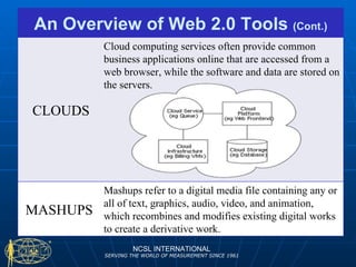 NCSL INTERNATIONAL SERVING THE WORLD OF MEASUREMENT SINCE 1961 An Overview of Web 2.0 Tools  (Cont.) CLOUDS Cloud computing services often provide common business applications online that are accessed from a web browser, while the software and data are stored on the servers.  MASHUPS Mashups refer to a digital media file containing any or all of text, graphics, audio, video, and animation, which recombines and modifies existing digital works to create a derivative work. 
