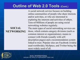 NCSL INTERNATIONAL SERVING THE WORLD OF MEASUREMENT SINCE 1961 Outline of Web 2.0 Tools  (Cont.) SOCIAL NETWORKING A social network service focuses on building online communities of people who share interests and/or activities, or who are interested in exploring the interests and activities of others. Tens-of-Millions of people are using social networking websites regularly.  The main types of social networking services are those, which contain category divisions (such as common interest or organizations), means to connect with friends (usually with self-description pages) and a recommendation system linked to trust. Popular sites are Facebook (widely used worldwide); MySpace, and Twitter being the most widely used of all. 
