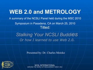 Stalking Your NCSLI Buddi es NCSL INTERNATIONAL SERVING THE WORLD OF MEASUREMENT SINCE 1961 Or how I learned to use Web 2.0 . WEB 2.0 and METROLOGY A summary of the NCSLI Panel held during the MSC 2010 Symposium in Pasadena, CA on March 25, 2010 Titled: Presented by: Dr. Charles Motzko 