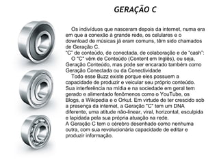 GERAÇÃO C          Os indivíduos que nasceram depois da internet, numa era em que a conexão à grande rede, os celulares e o download de músicas já eram comuns, têm sido chamados de Geração C. “C” de conteúdo, de conectada, de colaboração e de “cash”:       O "C" vêm de Conteúdo (Content em Inglês), ou seja, Geração Conteúdo, mas pode ser encarado também como Geração Conectada ou da Conectividade     Todo esse Buzz existe porque eles possuem a capacidade de produzir e veicular seu próprio conteúdo. Sua interferência na mídia e na sociedade em geral tem gerado e alimentado fenômenos como o YouTube, os Blogs, a Wikipedia e o Orkut. Em virtude de ter crescido sob a presença da internet, a Geração "C" tem um DNA diferente, uma atitude não-linear, viral, horizontal, esculpida e lapidada pela sua própria atuação na rede.  A Geração C tem o cérebro desenhado como nenhuma outra, com sua revolucionária capacidade de editar e produzir informação. 
