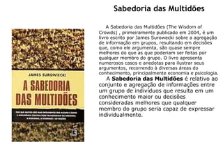 Sabedoria das Multidões           A Sabedoria das Multidões (The Wisdom of Crowds) , primeiramente publicado em 2004, é um livro escrito por James Surowecki sobre a agregação de informação em grupos, resultando em decisões que, como ele argumenta, são quase sempre melhores do que as que poderiam ser feitas por qualquer membro do grupo. O livro apresenta numerosos casos e anedotas para ilustrar seus argumentos, recorrendo à diversas áreas do conhecimento, principalmente economia e psicologia.      A  Sabedoria das Multidões  é relativo ao conjunto e agregação de informações entre um grupo de indivíduos que resulta em um conhecimento maior ou decisões consideradas melhores que qualquer membro do grupo seria capaz de expressar individualmente.   