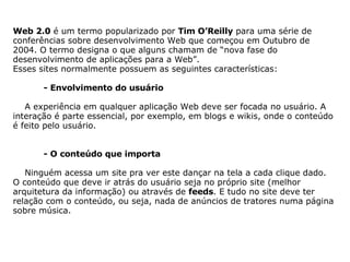     Web 2.0  é um termo popularizado por  Tim O’Reilly  para uma série de conferências sobre desenvolvimento Web que começou em Outubro de 2004. O termo designa o que alguns chamam de “nova fase do desenvolvimento de aplicações para a Web”. Esses sites normalmente possuem as seguintes características:                - Envolvimento do usuário        A experiência em qualquer aplicação Web deve ser focada no usuário. A interação é parte essencial, por exemplo, em blogs e wikis, onde o conteúdo é feito pelo usuário.                 - O conteúdo que importa        Ninguém acessa um site pra ver este dançar na tela a cada clique dado. O conteúdo que deve ir atrás do usuário seja no próprio site (melhor arquitetura da informação) ou através de  feeds . E tudo no site deve ter relação com o conteúdo, ou seja, nada de anúncios de tratores numa página sobre música.                     