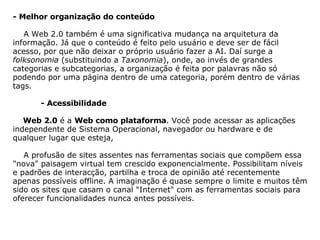            - Melhor organização do conteúdo        A Web 2.0 também é uma significativa mudança na arquitetura da informação. Já que o conteúdo é feito pelo usuário e deve ser de fácil acesso, por que não deixar o próprio usuário fazer a AI. Daí surge a  folksonomia  (substituindo a  Taxonomia ), onde, ao invés de grandes categorias e subcategorias, a organização é feita por palavras não só podendo por uma página dentro de uma categoria, porém dentro de várias tags.                - Acessibilidade          Web 2.0  é a  Web como plataforma . Você pode acessar as aplicações independente de Sistema Operacional, navegador ou hardware e de qualquer lugar que esteja,        A profusão de sites assentes nas ferramentas sociais que compõem essa "nova" paisagem virtual tem crescido exponencialmente. Possibilitam níveis e padrões de interacção, partilha e troca de opinião até recentemente apenas possíveis offline. A imaginação é quase sempre o limite e muitos têm sido os sites que casam o canal "Internet" com as ferramentas sociais para oferecer funcionalidades nunca antes possíveis.    