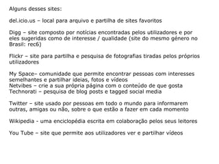 Alguns desses sites: del.icio.us – local para arquivo e partilha de sites favoritos  Digg – site composto por notícias encontradas pelos utilizadores e por eles sugeridas como de interesse / qualidade (site do mesmo género no Brasil: rec6) Flickr – site para partilha e pesquisa de fotografias tiradas pelos próprios utilizadores  My Space– comunidade que permite encontrar pessoas com interesses semelhantes e partilhar ideias, fotos e vídeos Netvibes – crie a sua própria página com o conteúdo de que gosta Technorati – pesquisa de blog posts e tagged social media Twitter – site usado por pessoas em todo o mundo para informarem outras, amigas ou não, sobre o que estão a fazer em cada momento Wikipedia - uma enciclopédia escrita em colaboração pelos seus leitores You Tube – site que permite aos utilizadores ver e partilhar vídeos 