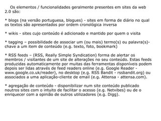      Os elementos / funcionalidades geralmente presentes em sites da web 2.0 são: * blogs (na versão portuguesa, blogues) - sites em forma de diário no qual os textos são apresentados por ordem cronológica inversa * wikis - sites cujo conteúdo é adicionado e mantido por quem o visita * tagging – possibilidade de associar um (ou mais) termo(s) ou palavra(s)-chave a um item de conteúdo (e.g. texto, foto, bookmark)  * RSS feeds – (RSS, Really Simple Syndication) forma de alertar os membros / visitantes de um site de alterações no seu conteúdo. Estas feeds produzidas automaticamente por muitas das ferramentas disponíveis podem depois ser lidas através de feed readers online (e.g. Google Reader - www.google.co.uk/reader), no desktop (e.g. RSS Bandit - rssbandit.org) ou associados a uma aplicação-cliente de email (e.g. Attensa - attensa.com). * agregação de conteúdo - disponibilizar num site conteúdo publicado noutros sites com o intuito de facilitar o acesso (e.g. Netvibes) ou de o enriquecer com a opinião de outros utilizadores (e.g. Digg). 