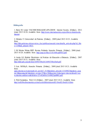 3
Bibliografía
1. Barry M. Leiner VGCDDCREKLKDCLJPLGRSW. Internet Society. [Online].; 2012
[cited 2015 10 28. Available from: http://www.internetsociety.org/es/breve-historia-de-
internet.
2. Méndez F. Universidad de Palermo. [Online].; 2009 [cited 2015 10 21. Available
from:
http://fido.palermo.edu/servicios_dyc/publicacionesdc/vista/detalle_articulo.php?id_libr
o=138&id_articulo=4631.
3. M. Merino Moína RBT. Revista Pediatría Atención Primaria. [Online].; 2008 [cited
2015 10 28. Available from: http://pap.es/files/1116-840-pdf/953.pdf.
4. Aretio LG. Boletín Electrónico de Noticias de Educación a Distancia. [Online].; 2007
[cited 2015 10 21. Available from:
http://ddd.uab.cat/pub/dim/16993748n10/16993748n10a4.pdf.
5. Leis. MÁMyÁ. Atención Primaria. [Online].; 2009 [cited 2015 10 21. Available
from:
apps.elsevier.es/watermark/ctl_servlet?_f=10&pident_articulo=13149823&pident_usua
rio=0&pcontactid=&pident_revista=27&ty=94&accion=L&origen=elsevier&web=ww
w.elsevier.es&lan=es&fichero=27v42n05a13149823pdf001.pdf.
6. Web Semántica. Web 3.0. [Online].; 2007 [cited 2015 10 21. Available from:
http://web30websemantica.comuf.com/diferenciasweb3-0web2-0web1-0.htm.
 