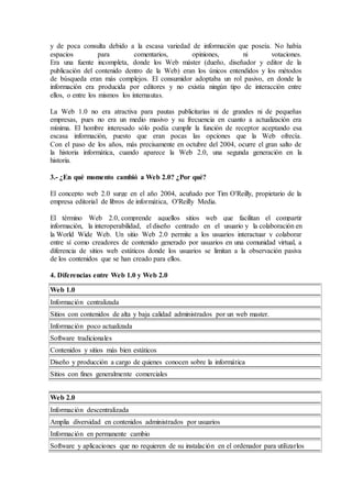 y de poca consulta debido a la escasa variedad de información que poseía. No había 
espacios para comentarios, opiniones, ni votaciones. 
Era una fuente incompleta, donde los Web máster (dueño, diseñador y editor de la 
publicación del contenido dentro de la Web) eran los únicos entendidos y los métodos 
de búsqueda eran más complejos. El consumidor adoptaba un rol pasivo, en donde la 
información era producida por editores y no existía ningún tipo de interacción entre 
ellos, o entre los mismos los internautas. 
La Web 1.0 no era atractiva para pautas publicitarias ni de grandes ni de pequeñas 
empresas, pues no era un medio masivo y su frecuencia en cuanto a actualización era 
mínima. El hombre interesado sólo podía cumplir la función de receptor aceptando esa 
escasa información, puesto que eran pocas las opciones que la Web ofrecía. 
Con el paso de los años, más precisamente en octubre del 2004, ocurre el gran salto de 
la historia informática, cuando aparece la Web 2.0, una segunda generación en la 
historia. 
3.- ¿En qué momento cambió a Web 2.0? ¿Por qué? 
El concepto web 2.0 surge en el año 2004, acuñado por Tim O'Reilly, propietario de la 
empresa editorial de libros de informática, O'Reilly Media. 
El término Web 2.0, comprende aquellos sitios web que facilitan el compartir 
información, la interoperabilidad, el diseño centrado en el usuario y la colaboración en 
la World Wide Web. Un sitio Web 2.0 permite a los usuarios interactuar y colaborar 
entre sí como creadores de contenido generado por usuarios en una comunidad virtual, a 
diferencia de sitios web estáticos donde los usuarios se limitan a la observación pasiva 
de los contenidos que se han creado para ellos. 
4. Diferencias entre Web 1.0 y Web 2.0 
Web 1.0 
Información centralizada 
Sitios con contenidos de alta y baja calidad administrados por un web master. 
Información poco actualizada 
Software tradicionales 
Contenidos y sitios más bien estáticos 
Diseño y producción a cargo de quienes conocen sobre la informática 
Sitios con fines generalmente comerciales 
Web 2.0 
Información descentralizada 
Amplia diversidad en contenidos administrados por usuarios 
Información en permanente cambio 
Software y aplicaciones que no requieren de su instalación en el ordenador para utilizarlos 
 