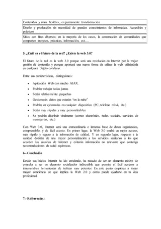 Contenidos y sitios flexibles, en permanente transformación 
Diseño y producción sin necesidad de grandes conocimientos de informática. Accesibles y 
prácticos 
Sitios con fines diversos; en la mayoría de los casos, la construcción de comunidades que 
comparten intereses, prácticas, información, ect…. 
5. ¿Cuál es el futuro de la red? ¿Existe la web 3.0? 
El futuro de la red es la web 3.0 porque será una revolución en Internet por la mejor 
gestión de contenido y porque aportará una nueva forma de utilizar la web utilizándola 
en cualquier objeto cotidiano. 
Entre sus características, distinguimos: 
 Aplicación Web con mucho AJAX. 
 Podrán trabajar todas juntas 
 Serán relativamente pequeñas 
 Gestionarán datos que estarán “en la nube” 
 Podrán ser ejecutadas en cualquier dispositivo (PC, teléfono móvil, etc.) 
 Serán muy rápidas y muy personalizables 
 Se podrán distribuir viralmente (correo electrónico, redes sociales, servicios de 
mensajerías, etc.) 
Con Web 3.0, Internet será una extraordinaria e inmensa base de datos organizados, 
comprensibles y de fácil acceso. En primer lugar, la Web 3.0 tendrá un mejor acceso, 
más rápido y seguro a la información de calidad. Y en segundo lugar, respecto a la 
sanidad dotarán de una mayor personalización a los servicios sanitarios a los que 
acceden los usuarios de Internet y evitarán información no relevante que contenga 
recomendaciones de salud equívocas. 
6.- Conclusión 
Desde sus inicios Internet ha ido creciendo, ha pasado de ser un elemento pasivo de 
consulta a ser un elemento socializador indiscutible que permite el fácil accesos a 
innumerables herramientas de trabajo muy potentes. En este punto empiezas a tomar 
mayor conciencia de qué implica la Web 2.0 y cómo puede ayudarte en tu vida 
profesional. 
7.- Referencias: 
 
