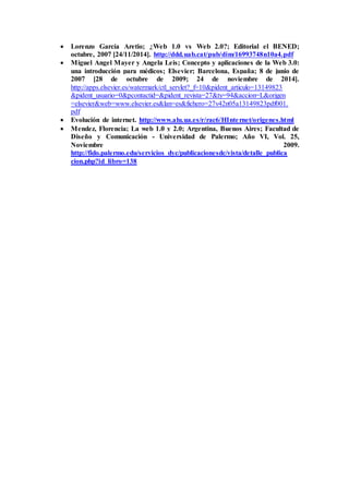 Lorenzo García Aretio; ¿Web 1.0 vs Web 2.0?; Editorial el BENED; 
octubre, 2007 [24/11/2014]. http://ddd.uab.cat/pub/dim/16993748n10a4.pdf 
 Miguel Angel Mayer y Angela Leis; Concepto y aplicaciones de la Web 3.0: 
una introducción para médicos; Elsevier; Barcelona, España; 8 de junio de 
2007 [28 de octubre de 2009; 24 de noviembre de 2014]. 
http://apps.elsevier.es/watermark/ctl_servlet?_f=10&pident_articulo=13149823 
&pident_usuario=0&pcontactid=&pident_revista=27&ty=94&accion=L&origen 
=elsevier&web=www.elsevier.es&lan=es&fichero=27v42n05a13149823pdf001. 
pdf 
 Evolución de internet. http://www.alu.ua.es/r/rac6/HInte rnet/origenes.html 
 Mendez, Florencia; La web 1.0 y 2.0; Argentina, Buenos Aires; Facultad de 
Diseño y Comunicación - Universidad de Palermo; Año VI, Vol. 25, 
Noviembre 2009. 
http://fido.palermo.edu/servicios_dyc/publicacionesdc/vista/detalle_publica 
cion.php?id_libro=138 
