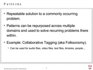 Patterns Repeatable solution to a commonly occurring problem. Patterns can be repurposed across multiple domains and used to solve recurring problems there within. Example: Collaborative Tagging (aka Folksonomy). Can be used for audio files, video files, text files, binaries, people… 