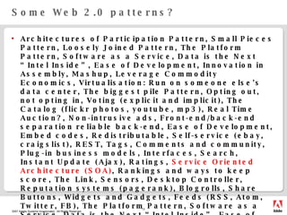 Some Web 2.0 patterns? Architectures of Participation Pattern, Small Pieces Pattern, Loosely Joined Pattern, The Platform Pattern, Software as a Service, Data is the Next “Intel Inside”, Ease of Development, Innovation in Assembly, Mashup, Leverage Commodity Economics, Virtualisation: Run on someone else's data center, The biggest pile Pattern, Opting out, not opting in, Voting (explicit and implicit), The Catalog (flickr photos, youtube, mp3), Real Time Auction?, Non-intrusive ads, Front-end/back-end separation reliable back-end, Ease of Development, Embed codes, Redistributable, Self-service (ebay, craigslist), REST, Tags, Comments and community, Plug-in business models, Interfaces, Search, Instant Update (Ajax), Ratings,  Service Oriented Architecture (SOA) , Rankings and ways to keep score, The Link, Sensors, Desktop Controller, Reputation systems (pagerank), Blogrolls, Share Buttons, Widgets and Gadgets, Feeds (RSS, Atom, Twitter, FB), The Platform Pattern, Software as a Service, Data is the Next “Intel Inside”, Ease of Development, Innovation in Assembly, Mashup, Leverage Commodity Economics, Virtualisation: Run on someone else's data center, The biggest pile Pattern, Opting out, not opting in, Voting (explicit and implicit), The Catalog (flickr photos, youtube, mp3), Real Time Auction?, Non-intrusive ads, Front-end/back-end separation reliable back-end, Ease of Development 