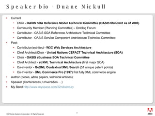 Speaker bio - Duane Nickull Current Chair -  OASIS SOA Reference Model Technical Committee (OASIS Standard as of 2006) Community Member (Planning Committee) - Ontolog Forum Contributor - OASIS SOA Reference Architecture Technical Committee Contributor - OASIS Service Component Architecture Technical Committee  Past: Contributor/architect -  W3C Web Services Architecture   Chief Architect/Chair -  United Nations CEFACT Technical Architecture (SOA) Chair -  OASIS eBusiness SOA Technical Committee Chief Architect -  ebXML Technical Architecture  (first major SOA) Co-inventor -  GoXML Contextual XML Search  (51 unique patent points) Co-Inventor -  XML Commerce Pro (1997 ) first fully XML commerce engine Author (books, white papers, technical articles) Speaker (Conferences, Universities …) My Band  http://www.myspace.com/22ndcentury 