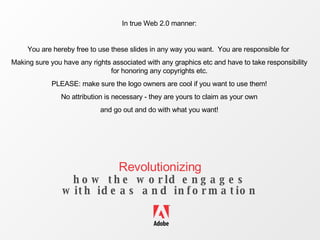 Revolutionizing how the world engages with ideas and information In true Web 2.0 manner: You are hereby free to use these slides in any way you want.  You are responsible for  Making sure you have any rights associated with any graphics etc and have to take responsibility for honoring any copyrights etc. PLEASE: make sure the logo owners are cool if you want to use them! No attribution is necessary - they are yours to claim as your own and go out and do with what you want! 