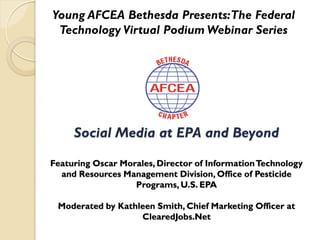 Young AFCEA Bethesda Presents: The Federal
 Technology Virtual Podium Webinar Series




     Social Media at EPA and Beyond

Featuring Oscar Morales, Director of Information Technology
  and Resources Management Division, Office of Pesticide
                   Programs, U.S. EPA

 Moderated by Kathleen Smith, Chief Marketing Officer at
                   ClearedJobs.Net
 