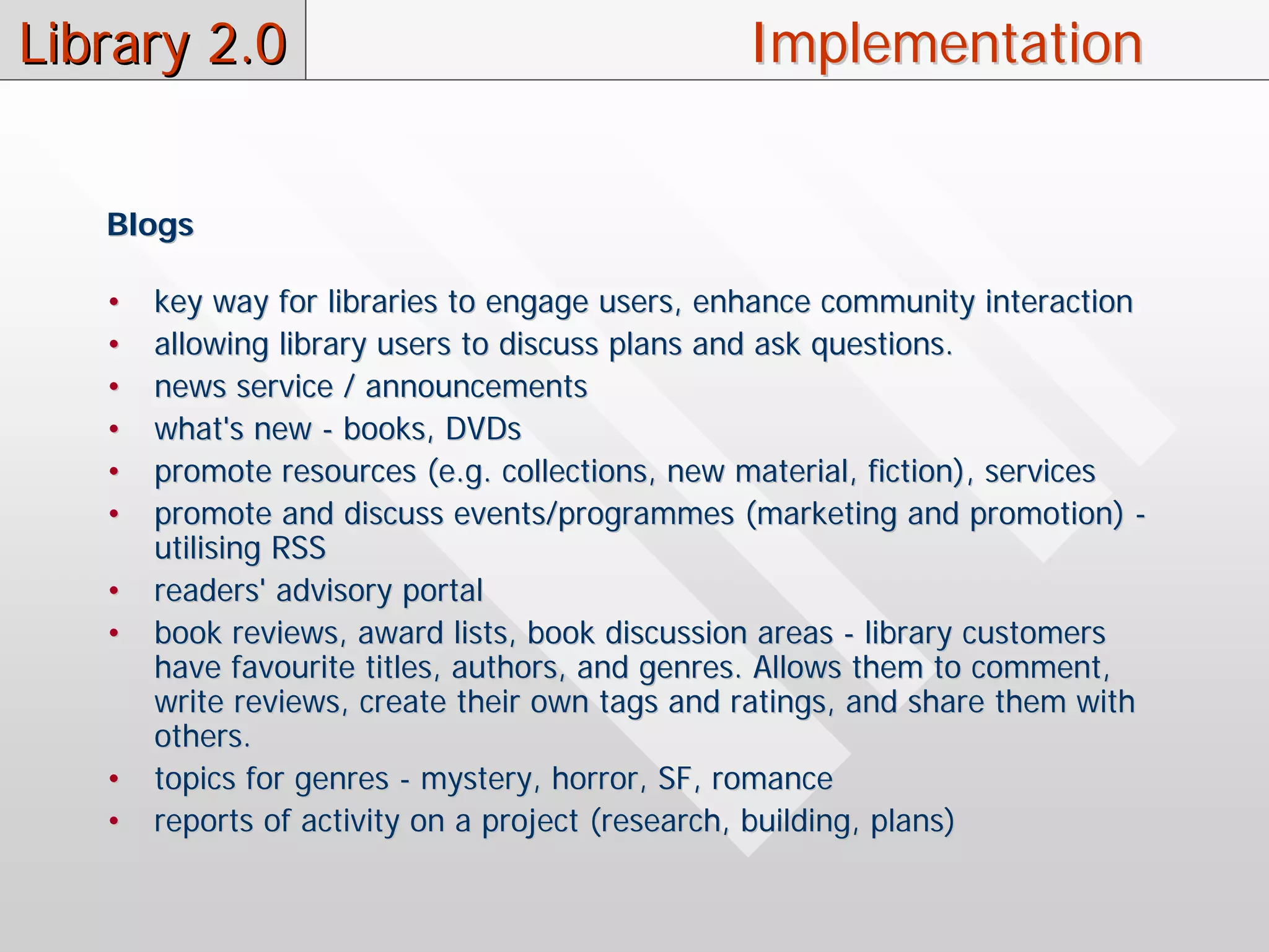 Library 2.0                                     Implementation


   Blogs

   •   key way for libraries to engage users, enhance community interaction
   •   allowing library users to discuss plans and ask questions.
   •   news service / announcements
   •   what's new - books, DVDs
   •   promote resources (e.g. collections, new material, fiction), services
   •   promote and discuss events/programmes (marketing and promotion) -
       utilising RSS
   •   readers' advisory portal
   •   book reviews, award lists, book discussion areas - library customers
       have favourite titles, authors, and genres. Allows them to comment,
       write reviews, create their own tags and ratings, and share them with
       others.
   •   topics for genres - mystery, horror, SF, romance
   •   reports of activity on a project (research, building, plans)
 