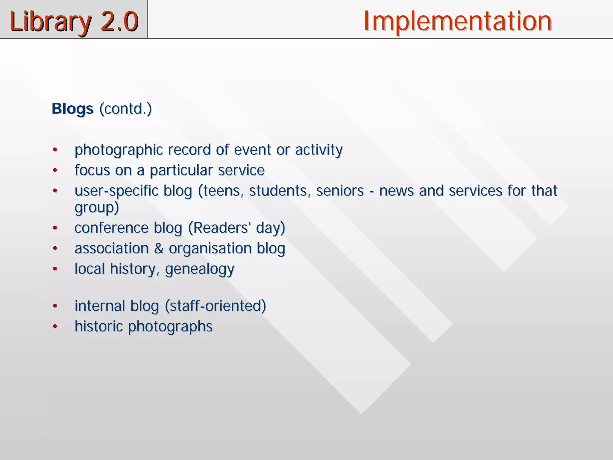Library 2.0                                       Implementation


   Blogs (contd.)

   •   photographic record of event or activity
   •   focus on a particular service
   •   user-specific blog (teens, students, seniors - news and services for that
       group)
   •   conference blog (Readers' day)
   •   association & organisation blog
   •   local history, genealogy

   •   internal blog (staff-oriented)
   •   historic photographs
 