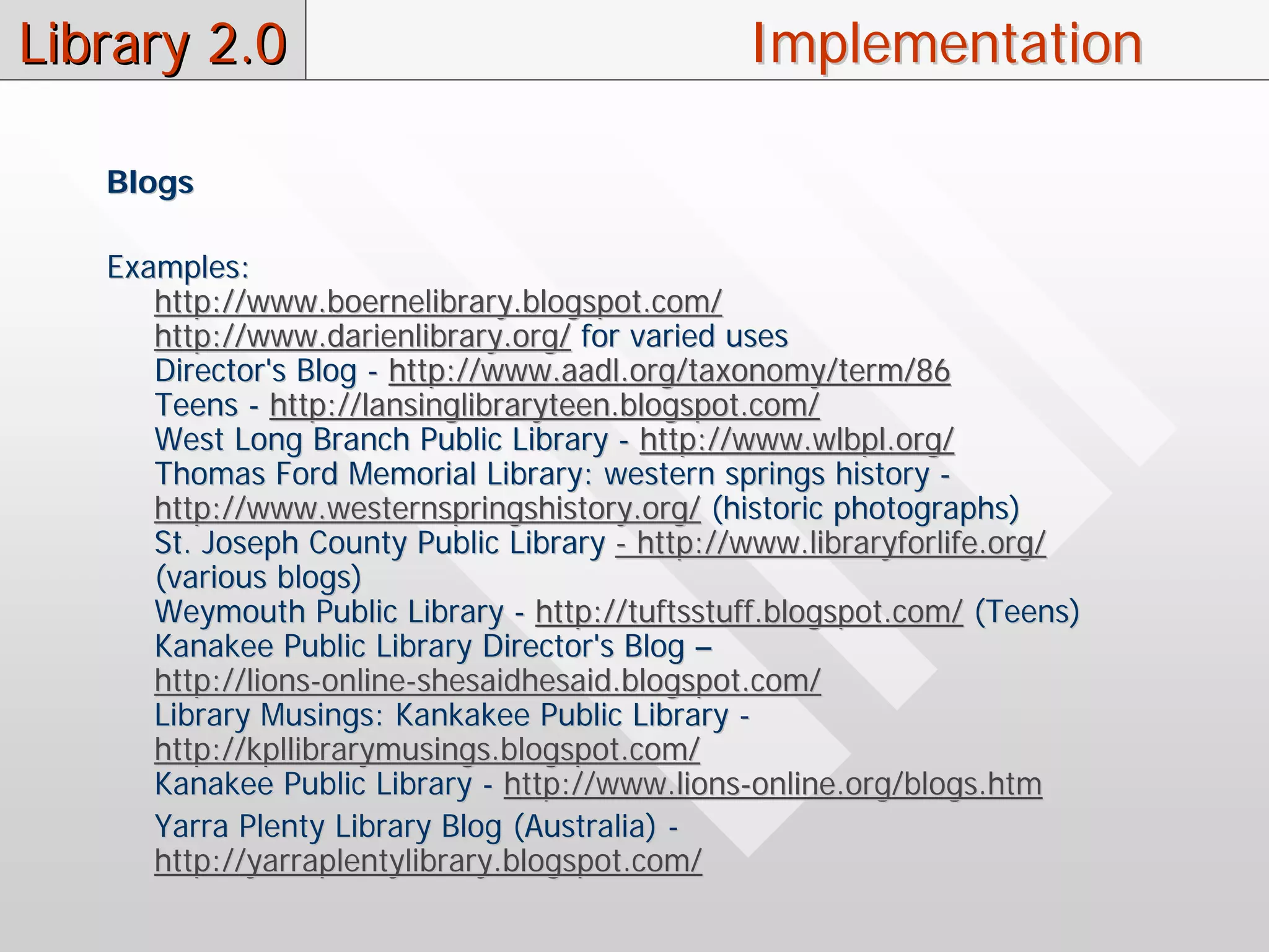 Library 2.0                                    Implementation

   Blogs

   Examples:
      http://www.boernelibrary.blogspot.com/
      http://www.darienlibrary.org/ for varied uses
      Director's Blog - http://www.aadl.org/taxonomy/term/86
      Teens - http://lansinglibraryteen.blogspot.com/
      West Long Branch Public Library - http://www.wlbpl.org/
      Thomas Ford Memorial Library: western springs history -
      http://www.westernspringshistory.org/ (historic photographs)
      St. Joseph County Public Library - http://www.libraryforlife.org/
      (various blogs)
      Weymouth Public Library - http://tuftsstuff.blogspot.com/ (Teens)
      Kanakee Public Library Director's Blog –
      http://lions-online-shesaidhesaid.blogspot.com/
      Library Musings: Kankakee Public Library -
      http://kpllibrarymusings.blogspot.com/
      Kanakee Public Library - http://www.lions-online.org/blogs.htm
      Yarra Plenty Library Blog (Australia) -
      http://yarraplentylibrary.blogspot.com/
 