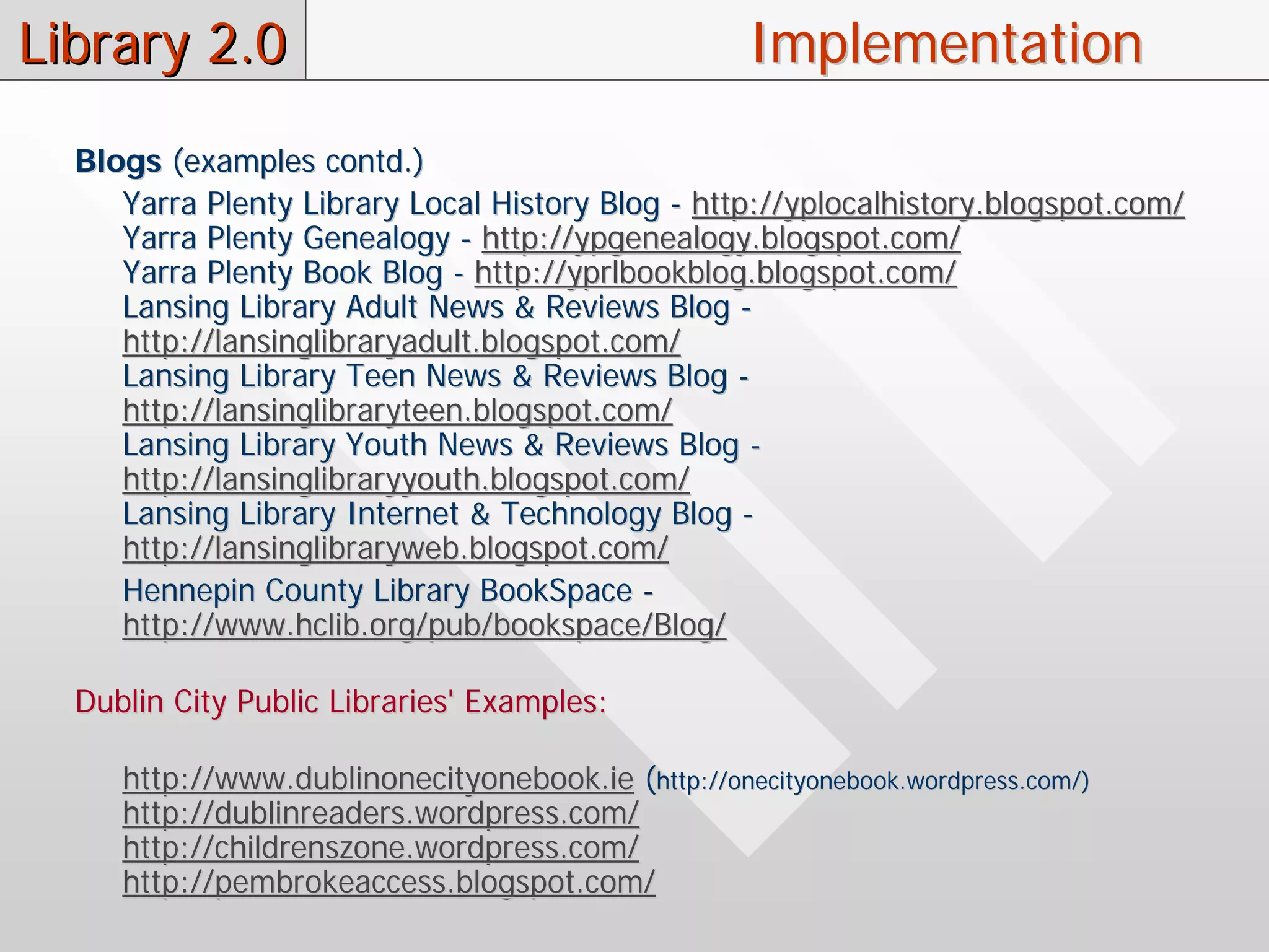 Library 2.0                                         Implementation
  Blogs (examples contd.)
     Yarra Plenty Library Local History Blog - http://yplocalhistory.blogspot.com/
     Yarra Plenty Genealogy - http://ypgenealogy.blogspot.com/
     Yarra Plenty Book Blog - http://yprlbookblog.blogspot.com/
     Lansing Library Adult News & Reviews Blog -
     http://lansinglibraryadult.blogspot.com/
     Lansing Library Teen News & Reviews Blog -
     http://lansinglibraryteen.blogspot.com/
     Lansing Library Youth News & Reviews Blog -
     http://lansinglibraryyouth.blogspot.com/
     Lansing Library Internet & Technology Blog -
     http://lansinglibraryweb.blogspot.com/
     Hennepin County Library BookSpace -
     http://www.hclib.org/pub/bookspace/Blog/

  Dublin City Public Libraries' Examples:

     http://www.dublinonecityonebook.ie (http://onecityonebook.wordpress.com/)
     http://dublinreaders.wordpress.com/
     http://childrenszone.wordpress.com/
     http://pembrokeaccess.blogspot.com/
 