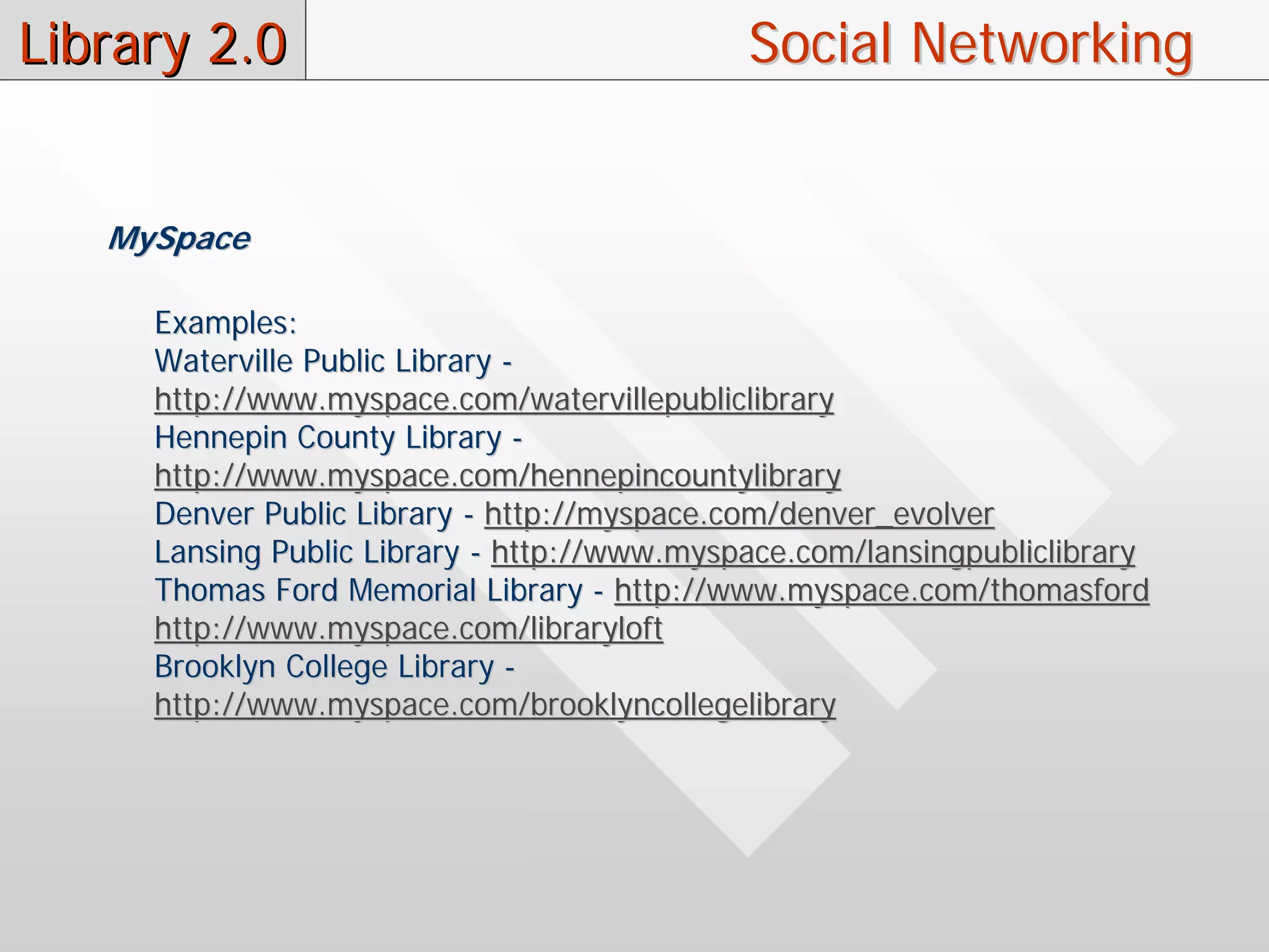 Library 2.0                                  Social Networking


   MySpace

     Examples:
     Waterville Public Library -
     http://www.myspace.com/watervillepubliclibrary
     Hennepin County Library -
     http://www.myspace.com/hennepincountylibrary
     Denver Public Library - http://myspace.com/denver_evolver
     Lansing Public Library - http://www.myspace.com/lansingpubliclibrary
     Thomas Ford Memorial Library - http://www.myspace.com/thomasford
     http://www.myspace.com/libraryloft
     Brooklyn College Library -
     http://www.myspace.com/brooklyncollegelibrary
 