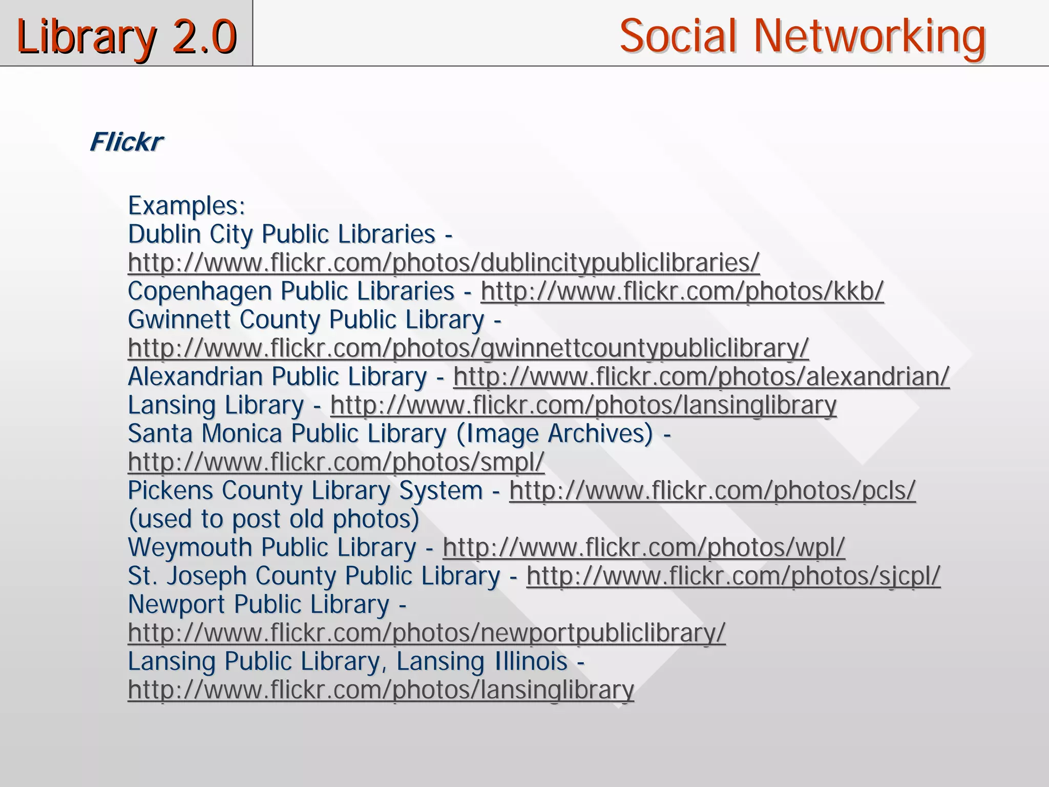 Library 2.0                                    Social Networking

   Flickr

      Examples:
      Dublin City Public Libraries -
      http://www.flickr.com/photos/dublincitypubliclibraries/
      Copenhagen Public Libraries - http://www.flickr.com/photos/kkb/
      Gwinnett County Public Library -
      http://www.flickr.com/photos/gwinnettcountypubliclibrary/
      Alexandrian Public Library - http://www.flickr.com/photos/alexandrian/
      Lansing Library - http://www.flickr.com/photos/lansinglibrary
      Santa Monica Public Library (Image Archives) -
      http://www.flickr.com/photos/smpl/
      Pickens County Library System - http://www.flickr.com/photos/pcls/
      (used to post old photos)
      Weymouth Public Library - http://www.flickr.com/photos/wpl/
      St. Joseph County Public Library - http://www.flickr.com/photos/sjcpl/
      Newport Public Library -
      http://www.flickr.com/photos/newportpubliclibrary/
      Lansing Public Library, Lansing Illinois -
      http://www.flickr.com/photos/lansinglibrary
 