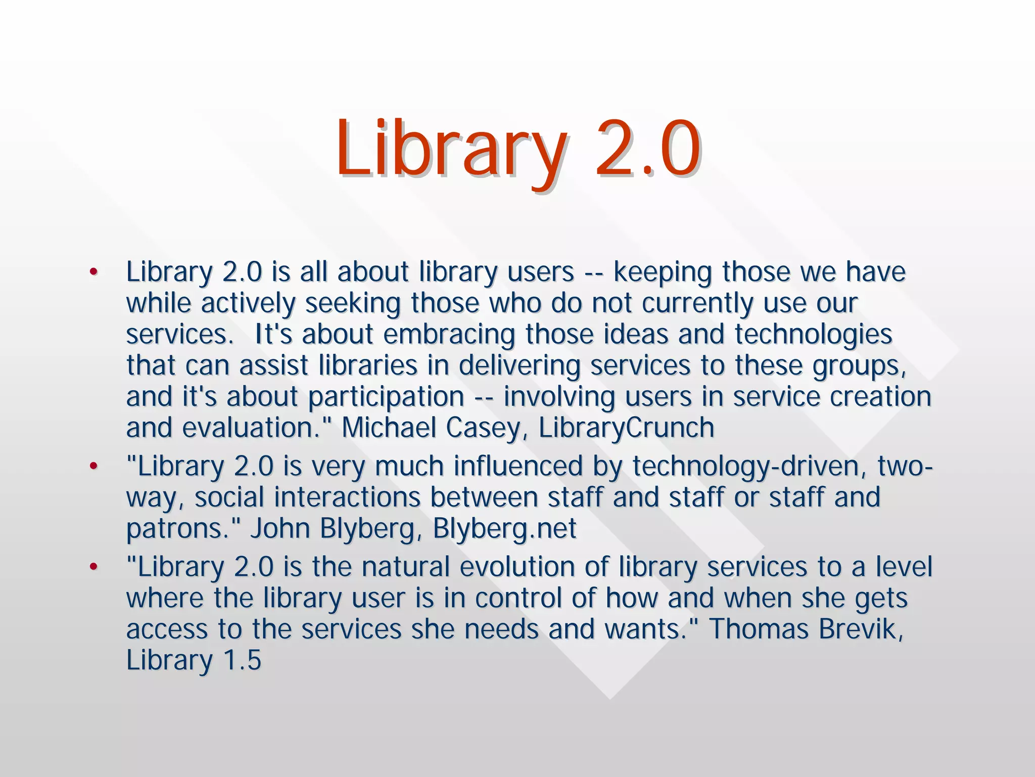 Library 2.0
• Library 2.0 is all about library users -- keeping those we have
  while actively seeking those who do not currently use our
  services. It's about embracing those ideas and technologies
  that can assist libraries in delivering services to these groups,
  and it's about participation -- involving users in service creation
  and evaluation." Michael Casey, LibraryCrunch
• "Library 2.0 is very much influenced by technology-driven, two-
  way, social interactions between staff and staff or staff and
  patrons." John Blyberg, Blyberg.net
• "Library 2.0 is the natural evolution of library services to a level
  where the library user is in control of how and when she gets
  access to the services she needs and wants." Thomas Brevik,
  Library 1.5
 
