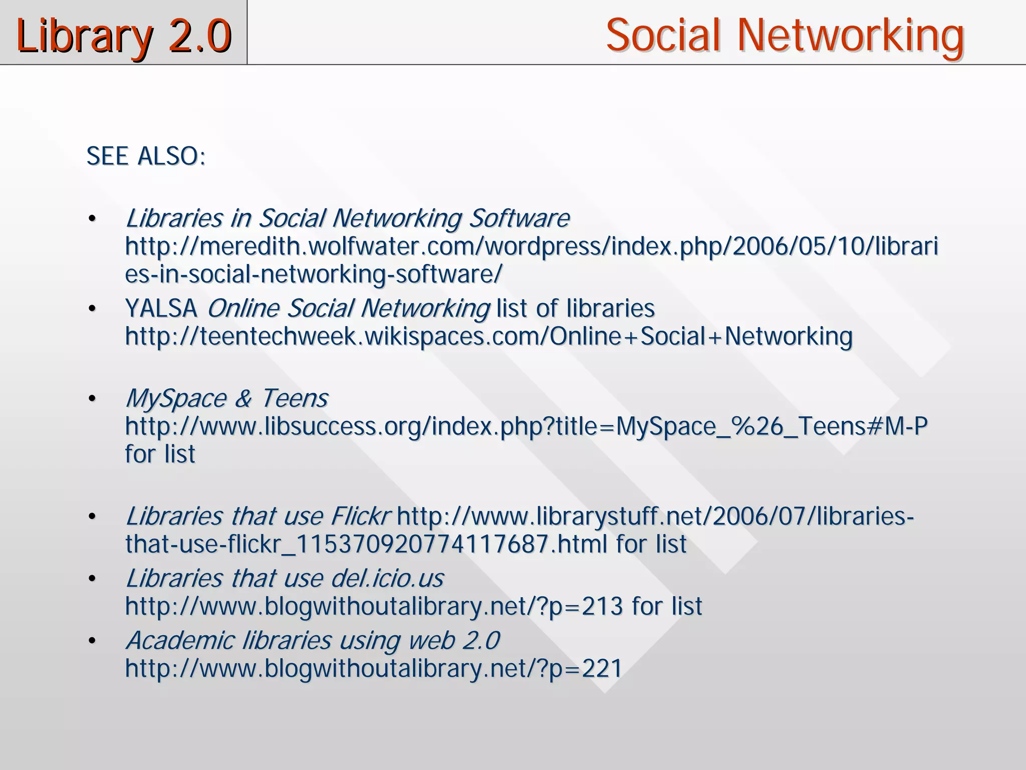 Library 2.0                                       Social Networking

   SEE ALSO:

   •   Libraries in Social Networking Software
       http://meredith.wolfwater.com/wordpress/index.php/2006/05/10/librari
       es-in-social-networking-software/
   •   YALSA Online Social Networking list of libraries
       http://teentechweek.wikispaces.com/Online+Social+Networking

   •   MySpace & Teens
       http://www.libsuccess.org/index.php?title=MySpace_%26_Teens#M-P
       for list

   •   Libraries that use Flickr http://www.librarystuff.net/2006/07/libraries-
       that-use-flickr_115370920774117687.html for list
   •   Libraries that use del.icio.us
       http://www.blogwithoutalibrary.net/?p=213 for list
   •   Academic libraries using web 2.0
       http://www.blogwithoutalibrary.net/?p=221
 