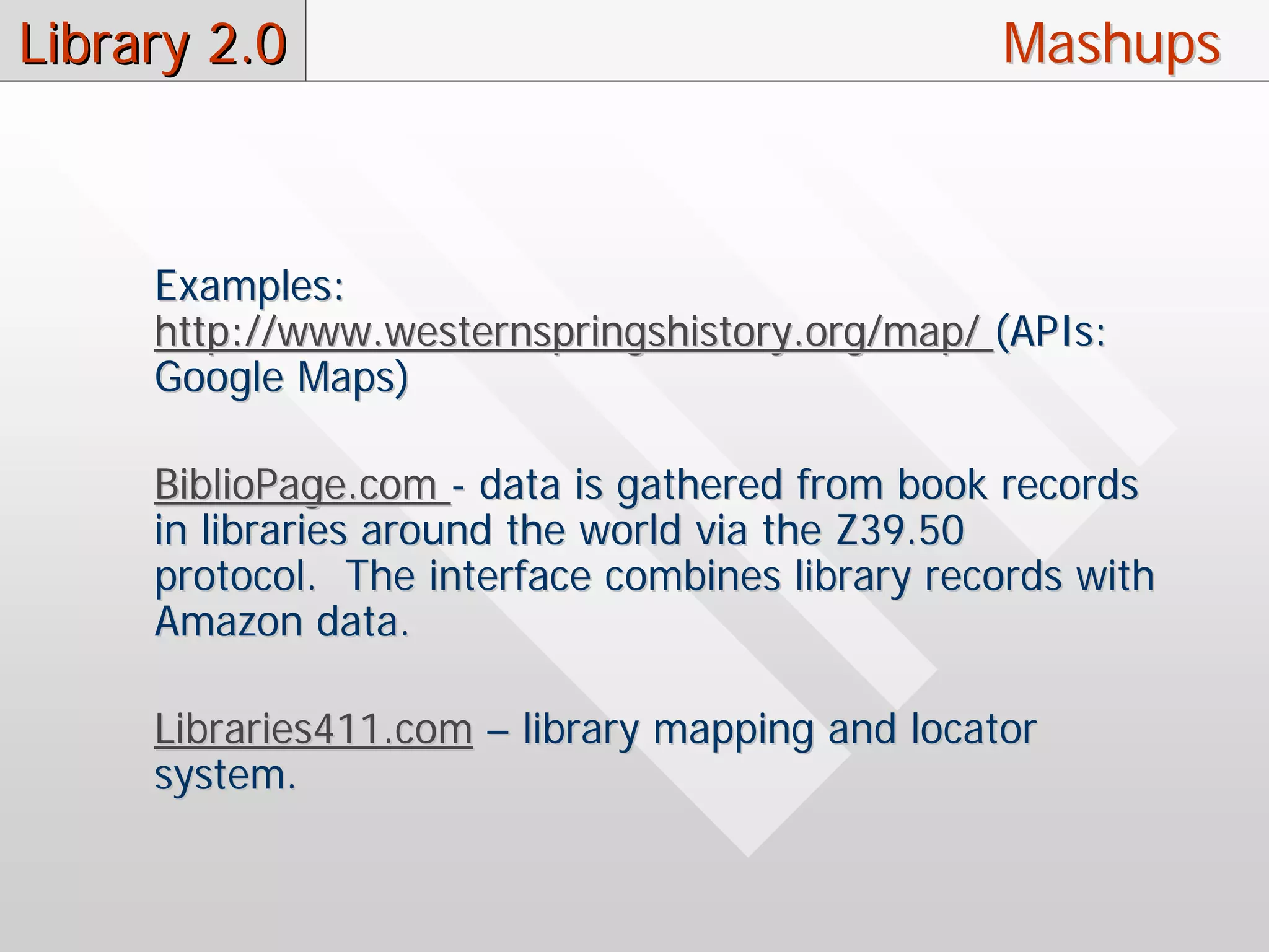 Library 2.0                                      Mashups



     Examples:
     http://www.westernspringshistory.org/map/ (APIs:
     Google Maps)

     BiblioPage.com - data is gathered from book records
     in libraries around the world via the Z39.50
     protocol. The interface combines library records with
     Amazon data.

     Libraries411.com – library mapping and locator
     system.
 
