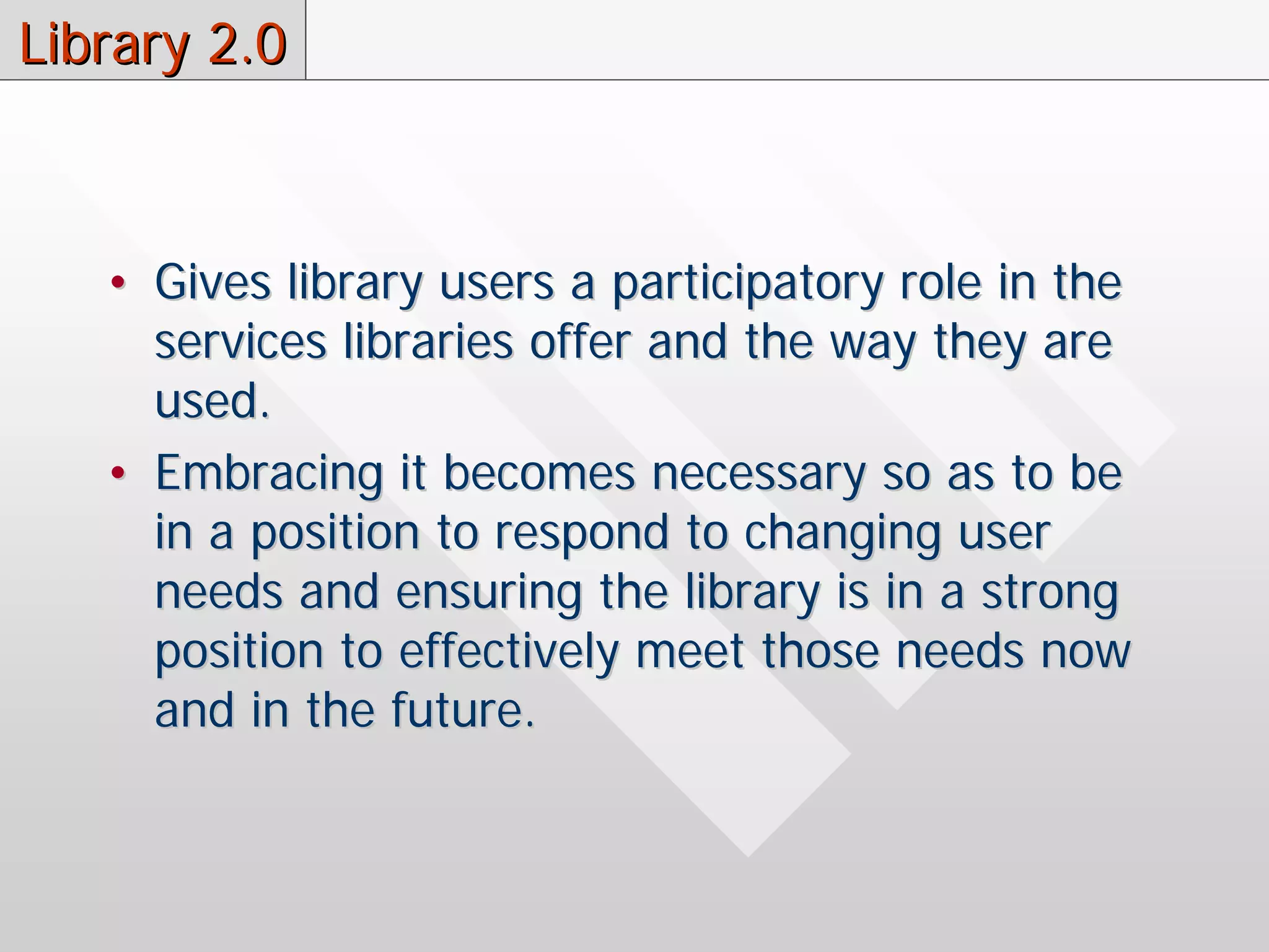 Library 2.0



   • Gives library users a participatory role in the
     services libraries offer and the way they are
     used.
   • Embracing it becomes necessary so as to be
     in a position to respond to changing user
     needs and ensuring the library is in a strong
     position to effectively meet those needs now
     and in the future.
 