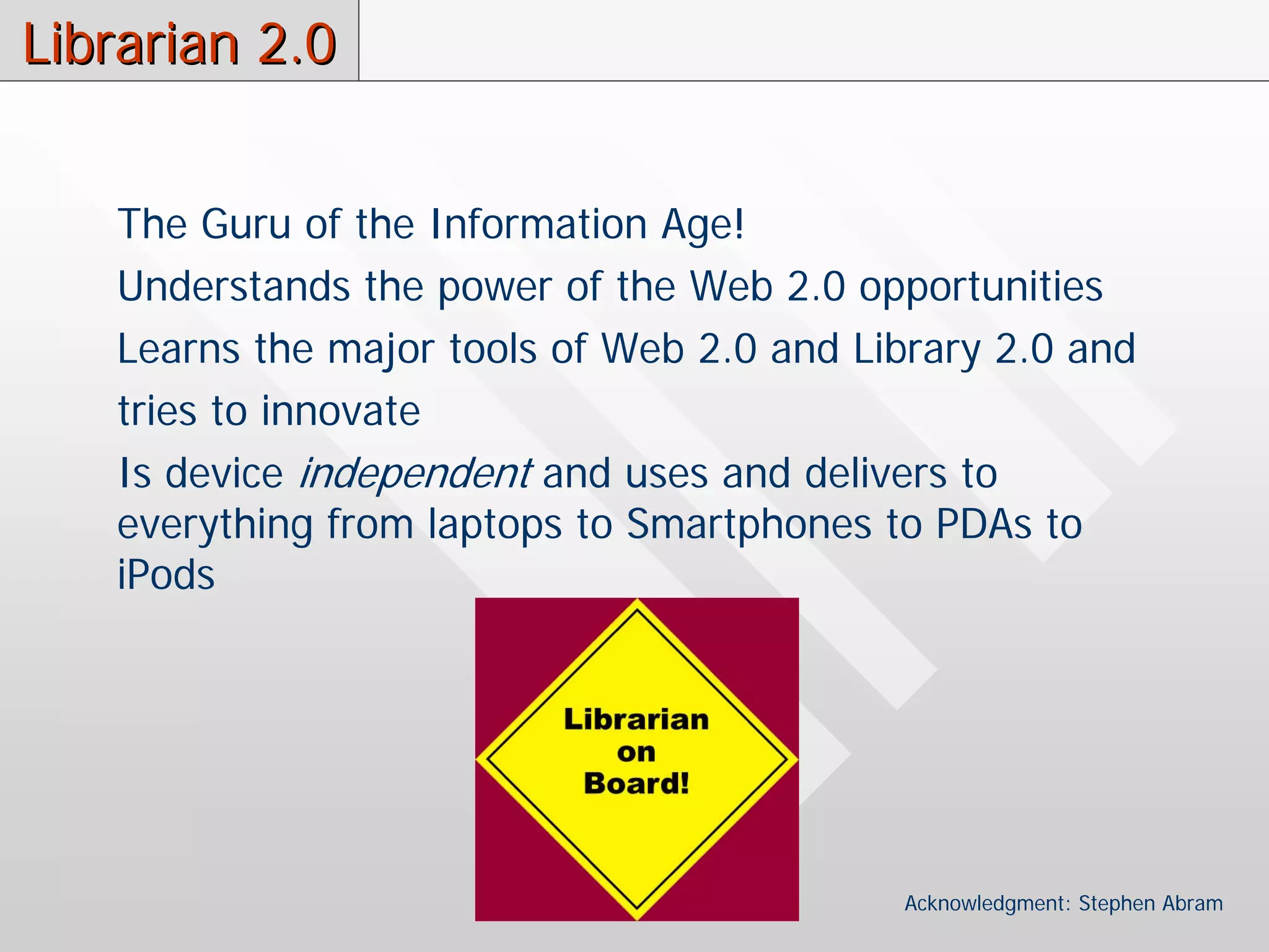 Librarian 2.0


   The Guru of the Information Age!
   Understands the power of the Web 2.0 opportunities
   Learns the major tools of Web 2.0 and Library 2.0 and
   tries to innovate
   Is device independent and uses and delivers to
   everything from laptops to Smartphones to PDAs to
   iPods




                                           Acknowledgment: Stephen Abram
 