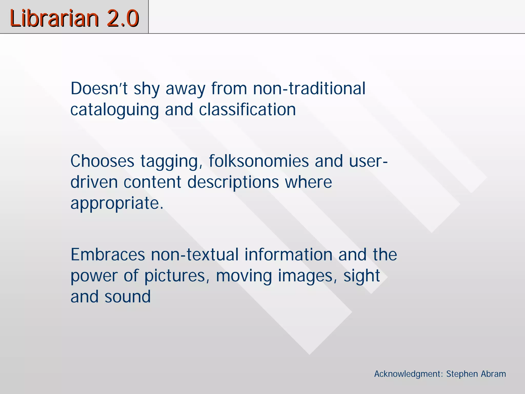 Librarian 2.0

      Doesn’t shy away from non-traditional
      cataloguing and classification

      Chooses tagging, folksonomies and user-
      driven content descriptions where
      appropriate.

      Embraces non-textual information and the
      power of pictures, moving images, sight
      and sound



                                              Acknowledgment: Stephen Abram
 
