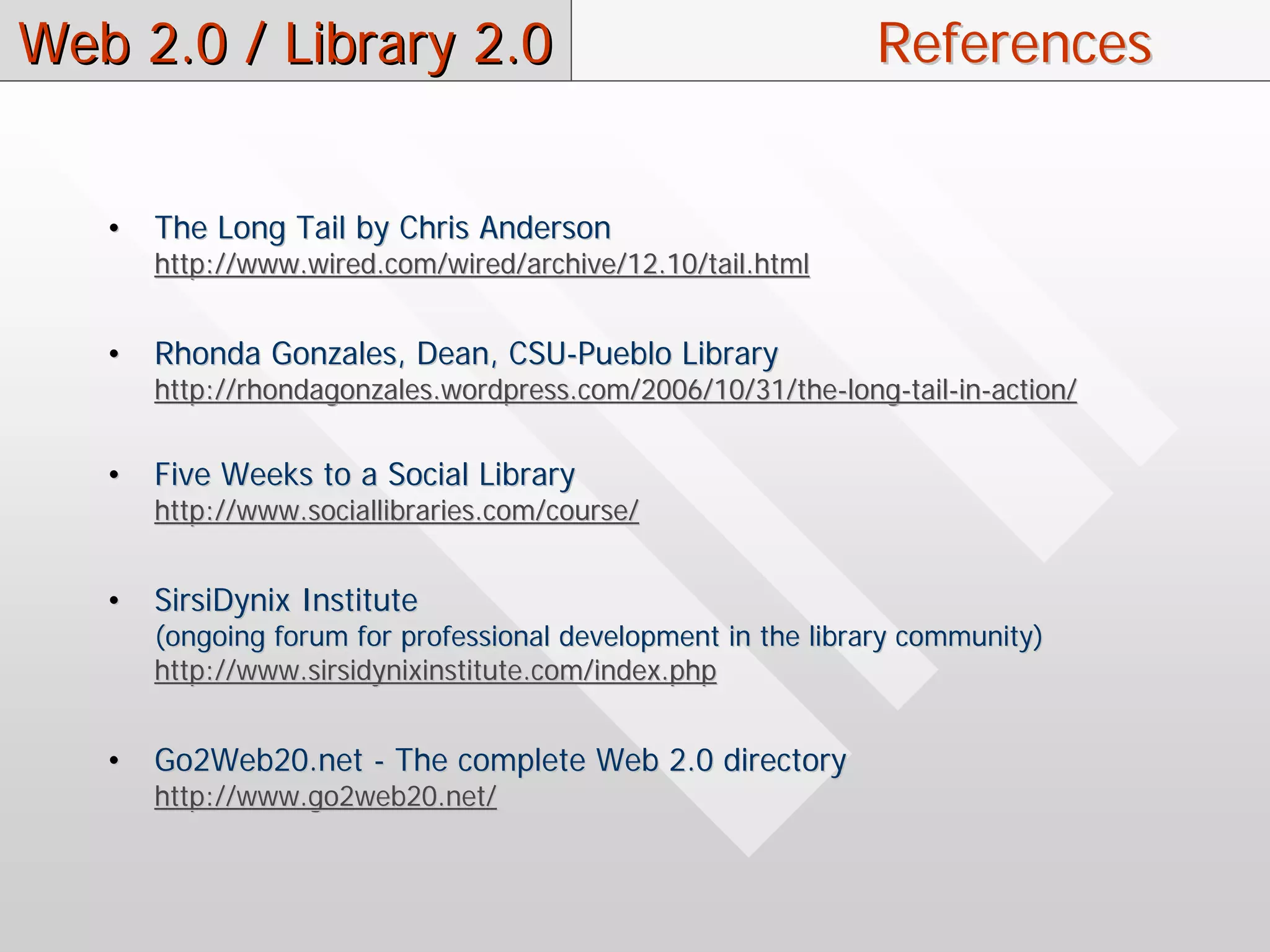 Web 2.0 / Library 2.0                                         References


   •   The Long Tail by Chris Anderson
       http://www.wired.com/wired/archive/12.10/tail.html


   •   Rhonda Gonzales, Dean, CSU-Pueblo Library
       http://rhondagonzales.wordpress.com/2006/10/31/the-long-tail-in-action/


   •   Five Weeks to a Social Library
       http://www.sociallibraries.com/course/


   •   SirsiDynix Institute
       (ongoing forum for professional development in the library community)
       http://www.sirsidynixinstitute.com/index.php


   •   Go2Web20.net - The complete Web 2.0 directory
       http://www.go2web20.net/
 