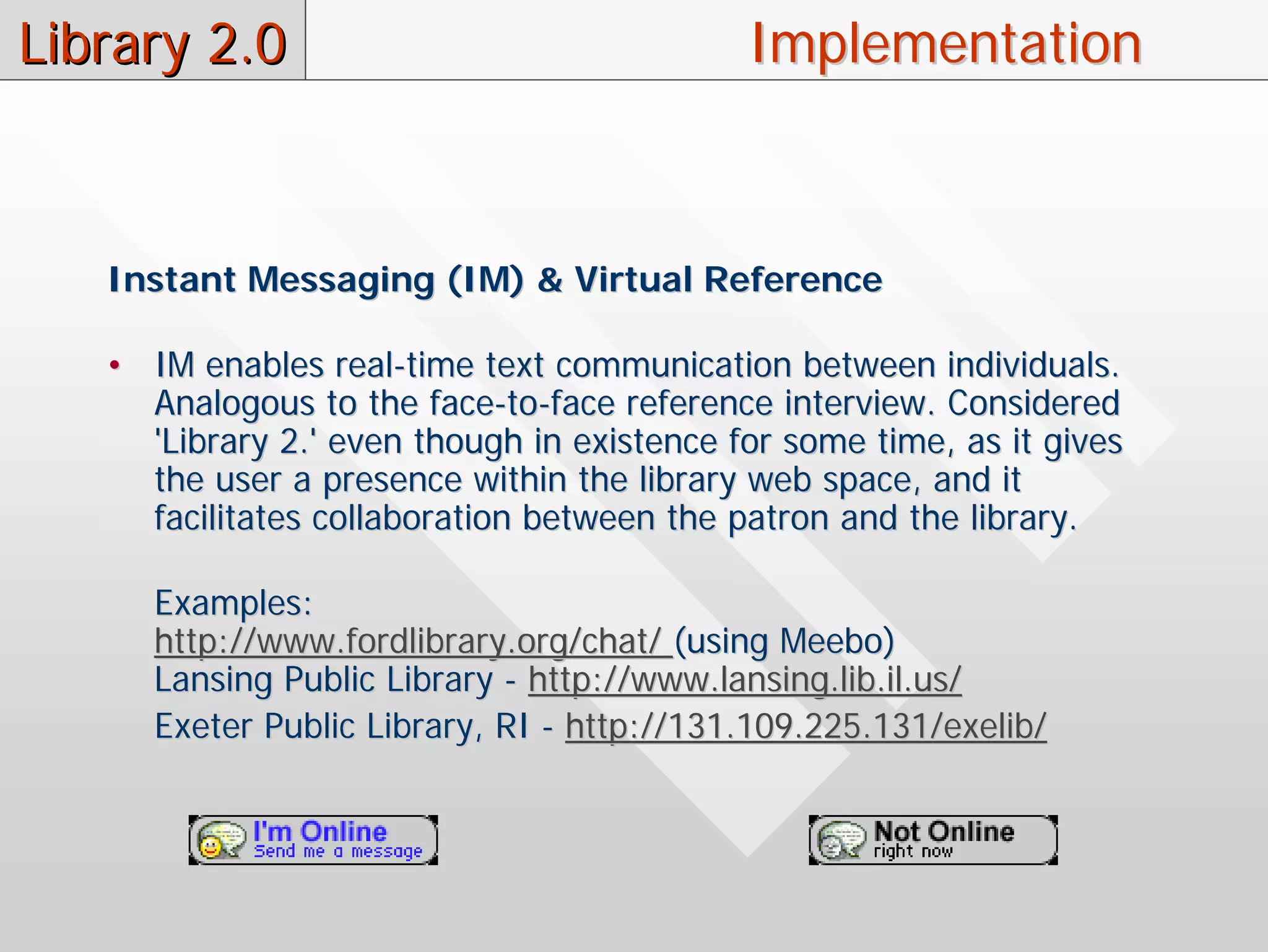 Library 2.0                                 Implementation



   Instant Messaging (IM) & Virtual Reference

   • IM enables real-time text communication between individuals.
     Analogous to the face-to-face reference interview. Considered
     'Library 2.' even though in existence for some time, as it gives
     the user a presence within the library web space, and it
     facilitates collaboration between the patron and the library.

      Examples:
      http://www.fordlibrary.org/chat/ (using Meebo)
      Lansing Public Library - http://www.lansing.lib.il.us/
      Exeter Public Library, RI - http://131.109.225.131/exelib/
 