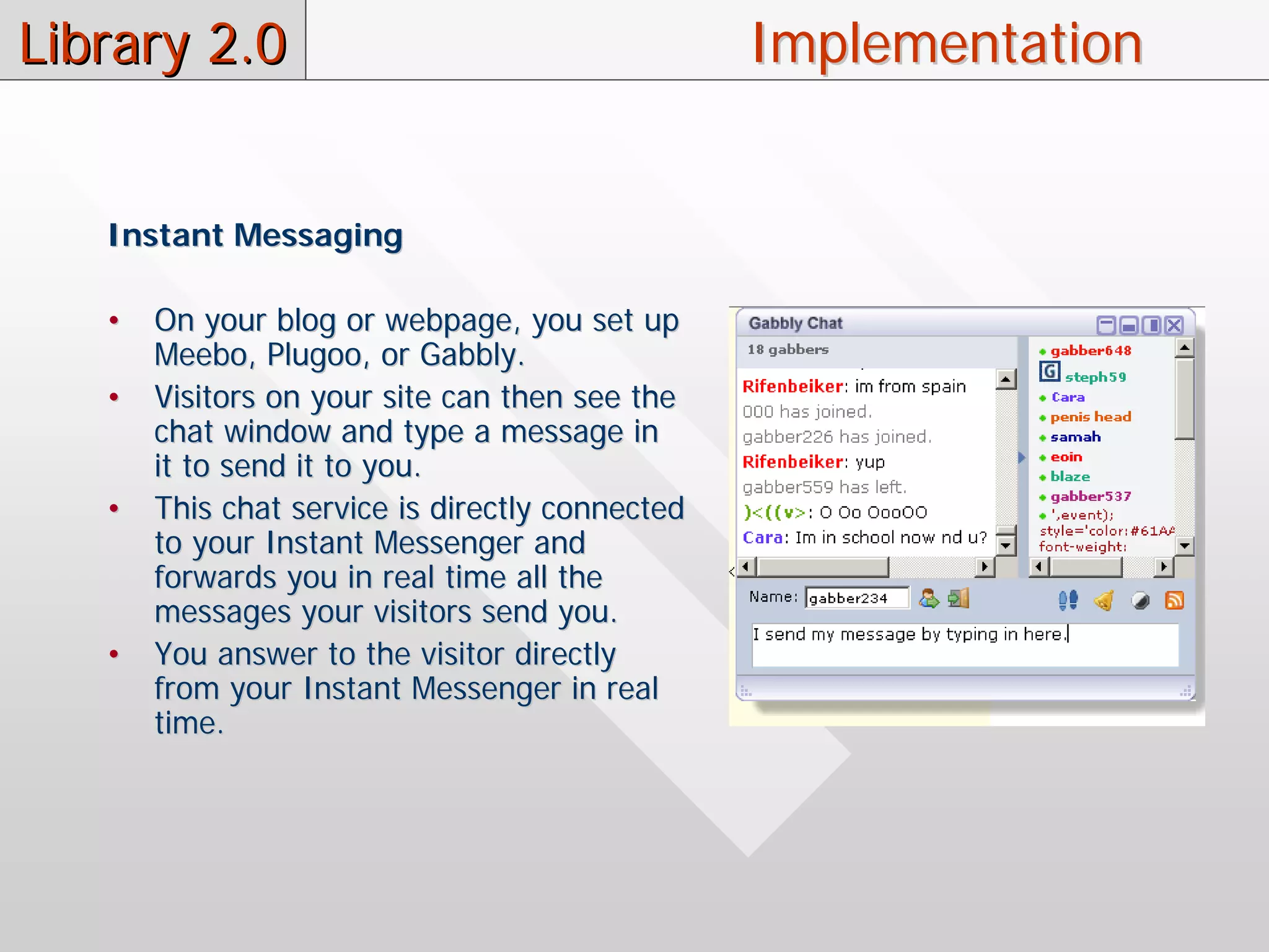 Library 2.0                                      Implementation


   Instant Messaging

   •   On your blog or webpage, you set up
       Meebo, Plugoo, or Gabbly.
   •   Visitors on your site can then see the
       chat window and type a message in
       it to send it to you.
   •   This chat service is directly connected
       to your Instant Messenger and
       forwards you in real time all the
       messages your visitors send you.
   •   You answer to the visitor directly
       from your Instant Messenger in real
       time.
 