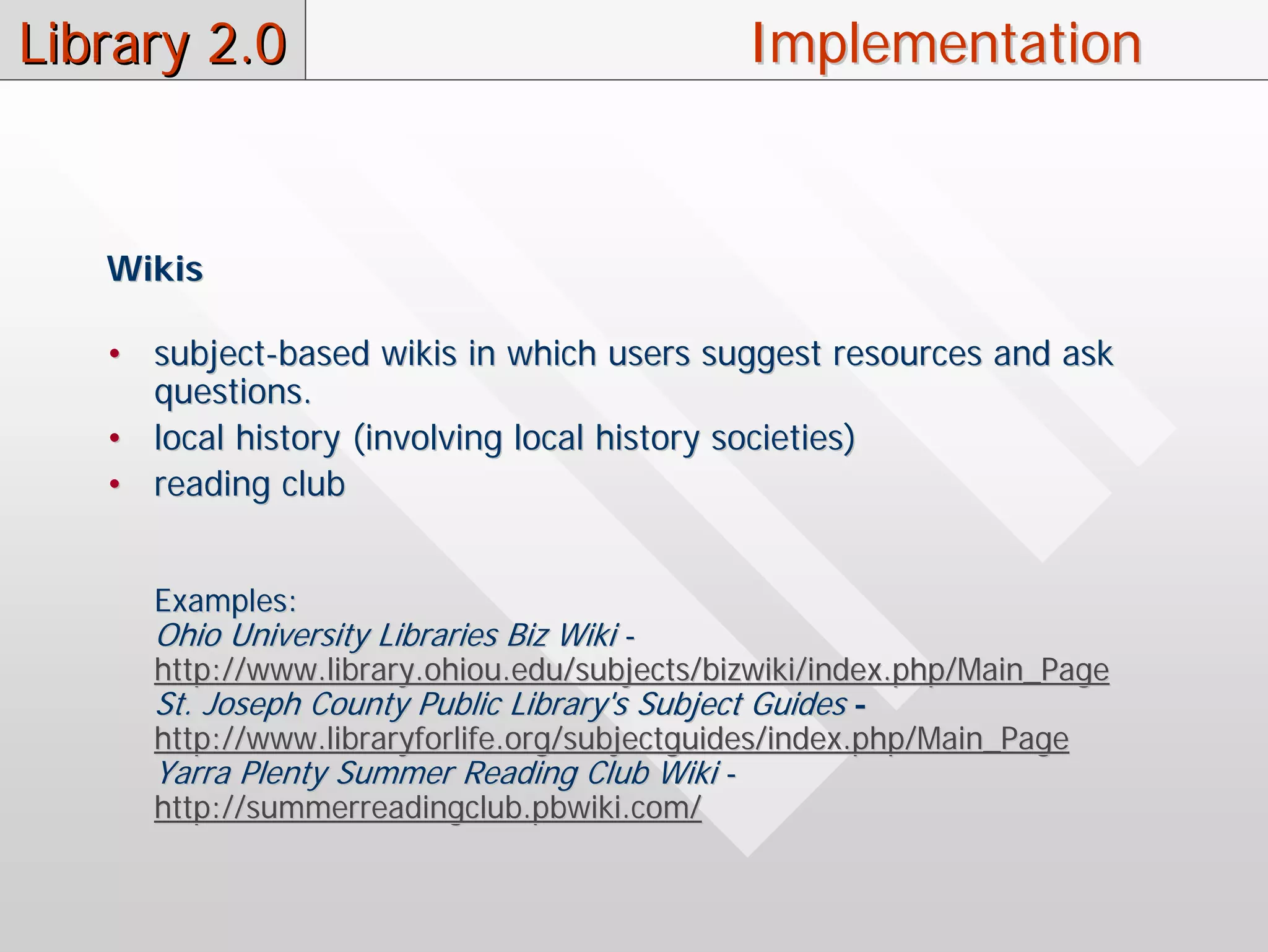 Library 2.0                                  Implementation


   Wikis

   • subject-based wikis in which users suggest resources and ask
     questions.
   • local history (involving local history societies)
   • reading club


     Examples:
     Ohio University Libraries Biz Wiki -
     http://www.library.ohiou.edu/subjects/bizwiki/index.php/Main_Page
     St. Joseph County Public Library's Subject Guides -
     http://www.libraryforlife.org/subjectguides/index.php/Main_Page
     Yarra Plenty Summer Reading Club Wiki -
     http://summerreadingclub.pbwiki.com/
 