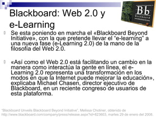 Blackboard: Web 2.0 y
e-Learning


Se esta poniendo en marcha el «Blackboard Beyond
Initiative», con la que pretende llevar el “e-learning” a
una nueva fase (e-Learning 2.0) de la mano de la
filosofía del Web 2.0.



«Así como el Web 2.0 está facilitando un cambio en la
manera como interactúa la gente en línea, el eLearning 2.0 representa una transformación en los
modos en que la Internet puede mejorar la educación»,
explicaba Michael Chasen, director ejecutivo de
Blackboard, en un reciente congreso de usuarios de
esta plataforma.

“Blackboard Unveils Blackboard Beyond Initiative”, Melissa Chotiner, obtenido de
http://www.blackboard.com/company/press/release.aspx?id=823603, martes 29 de enero del 2008.

 