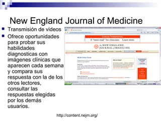 New England Journal of Medicine



Transmisión de videos
Ofrece oportunidades
para probar sus
habilidades
diagnosticas con
imágenes clínicas que
aparecen cada semana
y compara sus
respuesta con la de los
otros lectores,
consultar las
respuestas elegidas
por los demás
usuarios.
http://content.nejm.org/

 